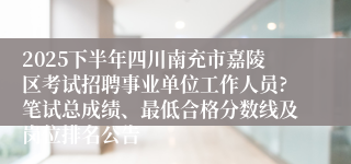 2025下半年四川南充市嘉陵区考试招聘事业单位工作人员?笔试总成绩、最低合格分数线及岗位排名公告