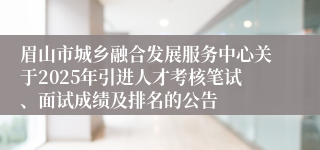 眉山市城乡融合发展服务中心关于2025年引进人才考核笔试、面试成绩及排名的公告