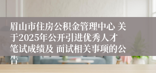 眉山市住房公积金管理中心 关于2025年公开引进优秀人才笔试成绩及 面试相关事项的公告