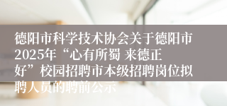 德阳市科学技术协会关于德阳市2025年“心有所蜀 来德正好”校园招聘市本级招聘岗位拟聘人员的聘前公示