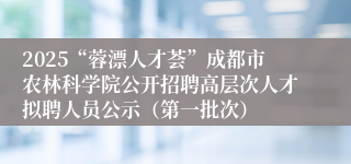 2025“蓉漂人才荟”成都市农林科学院公开招聘高层次人才拟聘人员公示(第一批次)