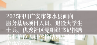 2025四川广安市邻水县面向服务基层项目人员、退役大学生士兵、优秀社区党组织书记招聘事业单位人员体检结果及考察相关事宜公告