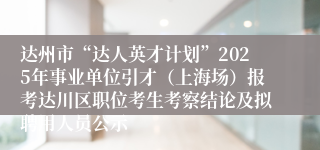 达州市“达人英才计划”2025年事业单位引才(上海场)报考达川区职位考生考察结论及拟聘用人员公示
