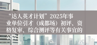 “达人英才计划”2025年事业单位引才（成都场）初评、资格复审、综合测评等有关事宜的公告