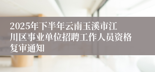 2025年下半年云南玉溪市江川区事业单位招聘工作人员资格复审通知