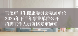 玉溪市卫生健康委员会委属单位2025年下半年事业单位公开招聘工作人员资格复审通知
