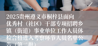 2025贵州遵义市桐梓县面向优秀村（社区）干部专项招聘乡镇（街道）事业单位工作人员体检合格进入考察环节人员名单公告（第二批）