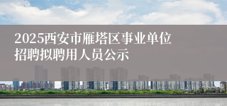 2025西安市雁塔区事业单位招聘拟聘用人员公示