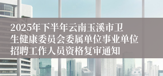 2025年下半年云南玉溪市卫生健康委员会委属单位事业单位招聘工作人员资格复审通知