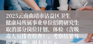 2025云南曲靖市沾益区卫生健康局所属事业单位招聘研究生取消部分岗位计划、体检(含吸毒人员排查检查)、考察结果及拟录(聘)用人员公示