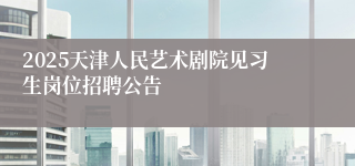 2025天津人民艺术剧院见习生岗位招聘公告