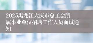 2025黑龙江大庆市总工会所属事业单位招聘工作人员面试通知