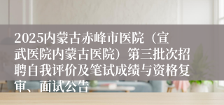 2025内蒙古赤峰市医院（宣武医院内蒙古医院）第三批次招聘自我评价及笔试成绩与资格复审、面试公告