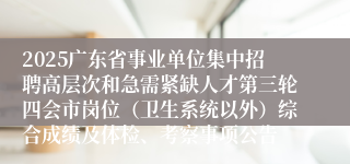 2025广东省事业单位集中招聘高层次和急需紧缺人才第三轮四会市岗位(卫生系统以外)综合成绩及体检、考察事项公告