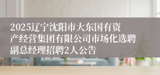 2025辽宁沈阳市大东国有资产经营集团有限公司市场化选聘副总经理招聘2人公告