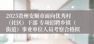 2025贵州安顺市面向优秀村(社区)干部 专项招聘乡镇(街道)事业单位人员考察合格拟聘用人员名单公示(第一批)