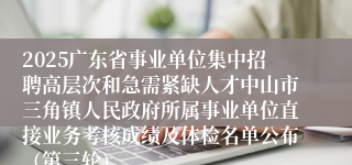 2025广东省事业单位集中招聘高层次和急需紧缺人才中山市三角镇人民政府所属事业单位直接业务考核成绩及体检名单公布（第三轮）