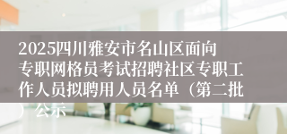 2025四川雅安市名山区面向专职网格员考试招聘社区专职工作人员拟聘用人员名单（第二批）公示