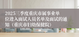2025三季度重庆市属事业单位进入面试人员名单及面试的通知(重庆市妇幼保健院)