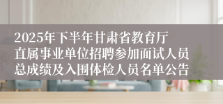 2025年下半年甘肃省教育厅直属事业单位招聘参加面试人员总成绩及入围体检人员名单公告