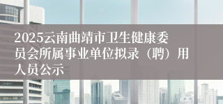 2025云南曲靖市卫生健康委员会所属事业单位拟录（聘）用人员公示