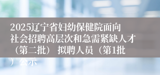 2025辽宁省妇幼保健院面向社会招聘高层次和急需紧缺人才（第二批） 拟聘人员（第1批）公示