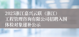 2025浙江嘉兴云联（浙江）工程管理咨询有限公司招聘入围体检对象递补公示