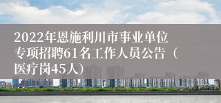 2022年恩施利川市事业单位专项招聘61名工作人员公告（医疗岗45人）