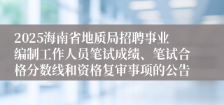 2025海南省地质局招聘事业编制工作人员笔试成绩、笔试合格分数线和资格复审事项的公告