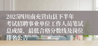 2025四川南充营山县下半年考试招聘事业单位工作人员笔试总成绩、最低合格分数线及岗位排名公告