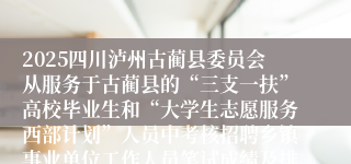2025四川泸州古蔺县委员会从服务于古蔺县的“三支一扶”高校毕业生和“大学生志愿服务西部计划”人员中考核招聘乡镇事业单位工作人员笔试成绩及排名、面试相关事宜的公告