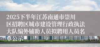2025下半年江苏南通市崇川区招聘区城市建设管理行政执法大队编外辅助人员拟聘用人员名单公示