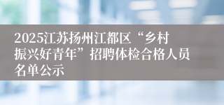 2025江苏扬州江都区“乡村振兴好青年”招聘体检合格人员名单公示