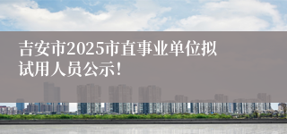 吉安市2025市直事业单位拟试用人员公示！