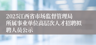 2025江西省市场监督管理局所属事业单位高层次人才招聘拟聘人员公示