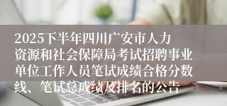 2025下半年四川广安市人力资源和社会保障局考试招聘事业单位工作人员笔试成绩合格分数线、笔试总成绩及排名的公告