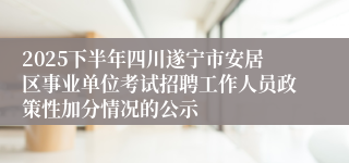 2025下半年四川遂宁市安居区事业单位考试招聘工作人员政策性加分情况的公示