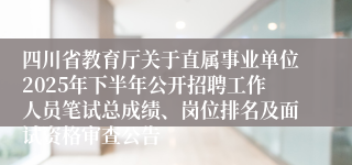 四川省教育厅关于直属事业单位2025年下半年公开招聘工作人员笔试总成绩、岗位排名及面试资格审查公告