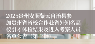 2025贵州安顺紫云自治县参加贵州省省校合作赴省外知名高校引才体检结果及进入考察人员名单公告（第一批）