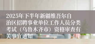 2025年下半年新疆维吾尔自治区招聘事业单位工作人员分类考试（乌鲁木齐市）资格审查有关事宜通知