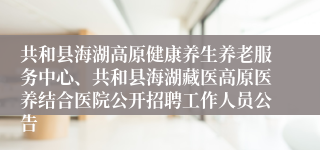 共和县海湖高原健康养生养老服务中心、共和县海湖藏医高原医养结合医院公开招聘工作人员公告
