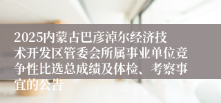 2025内蒙古巴彦淖尔经济技术开发区管委会所属事业单位竞争性比选总成绩及体检、考察事宜的公告