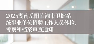 2025湖南岳阳临湘市卫健系统事业单位招聘工作人员体检、考察和档案审查通知
