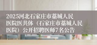 2025河北石家庄市藁城人民医院医共体（石家庄市藁城人民医院）公开招聘医师7名公告