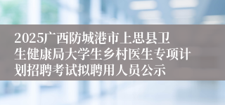2025广西防城港市上思县卫生健康局大学生乡村医生专项计划招聘考试拟聘用人员公示