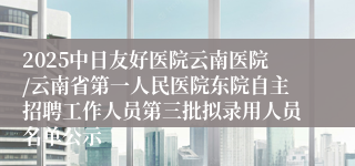 2025中日友好医院云南医院/云南省第一人民医院东院自主招聘工作人员第三批拟录用人员名单公示