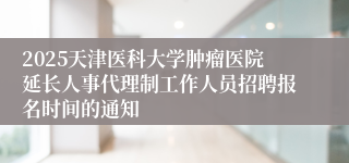 2025天津医科大学肿瘤医院延长人事代理制工作人员招聘报名时间的通知