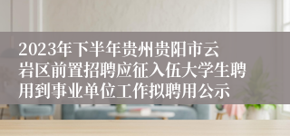 2023年下半年贵州贵阳市云岩区前置招聘应征入伍大学生聘用到事业单位工作拟聘用公示