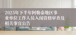 2025年下半年阿勒泰地区事业单位工作人员入闱资格审查及相关事宜公告