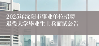 2025年沈阳市事业单位招聘退役大学毕业生士兵面试公告